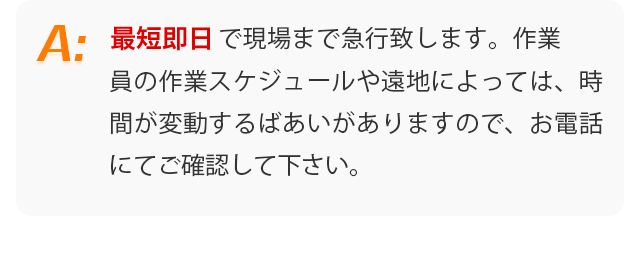 最短即日で現場まで急行致します。作業員の作業スケジュールや遠地によっては、時間が変動するばあいがありますので、お電話にてご確認して下さい。