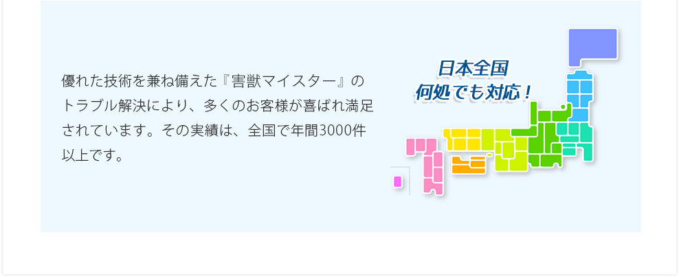 優れた技術を兼ね備えた『害虫駆除マイスター』のトラブル解決により、多くのお客様が喜ばれ満足されています。その実績は、全国で年間3000件以上です。