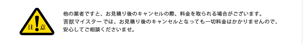 注意:他の業者ですと、お見積り後のキャンセルの際、料金を取られる場合がございます。害虫駆除マイスターでは、お見積り後のキャンセルとなっても一切料金はかかりませんので、安心してご相談くださいませ。