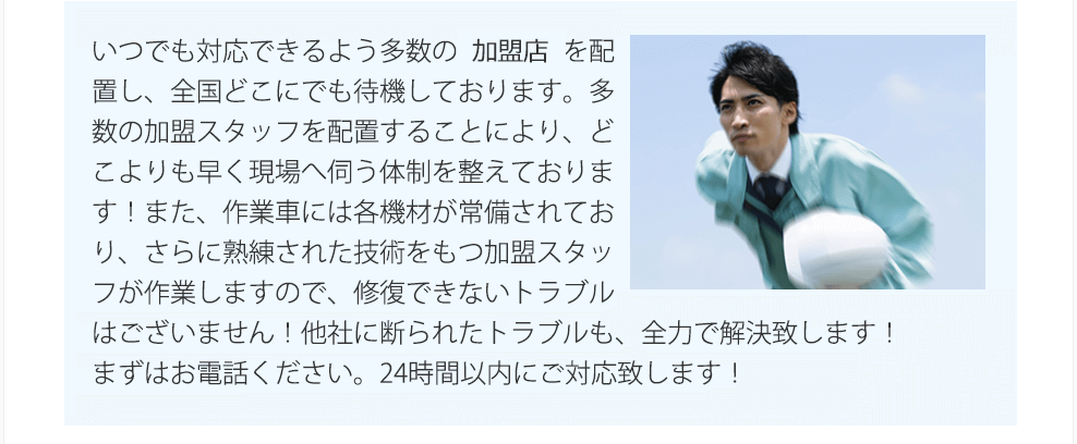 弊社では、全国1000箇所以上に拠点を配置し、全国どこにでも近くで『害虫駆除マイスター』が待機しております。全国に多数のスタッフを配置することにより、どこよりも早く現場へ伺います！又、作業車には、各種機材が常備されており、さらに熟練された技術をもつ『害虫駆除マイスター』が作業しますので、修復できないトラブルはございません！他社に断られたトラブルも、全力で解決いたします！まずは、お電話下さい。今すぐに、最短即日で伺います！